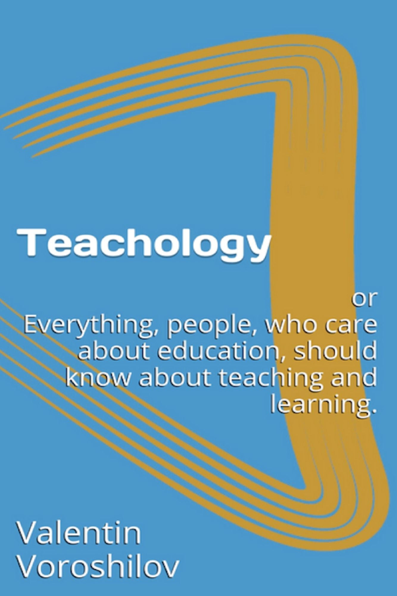 Teachology: Or Everything, People Who Care About Education, Should Know About Teaching And Learning.