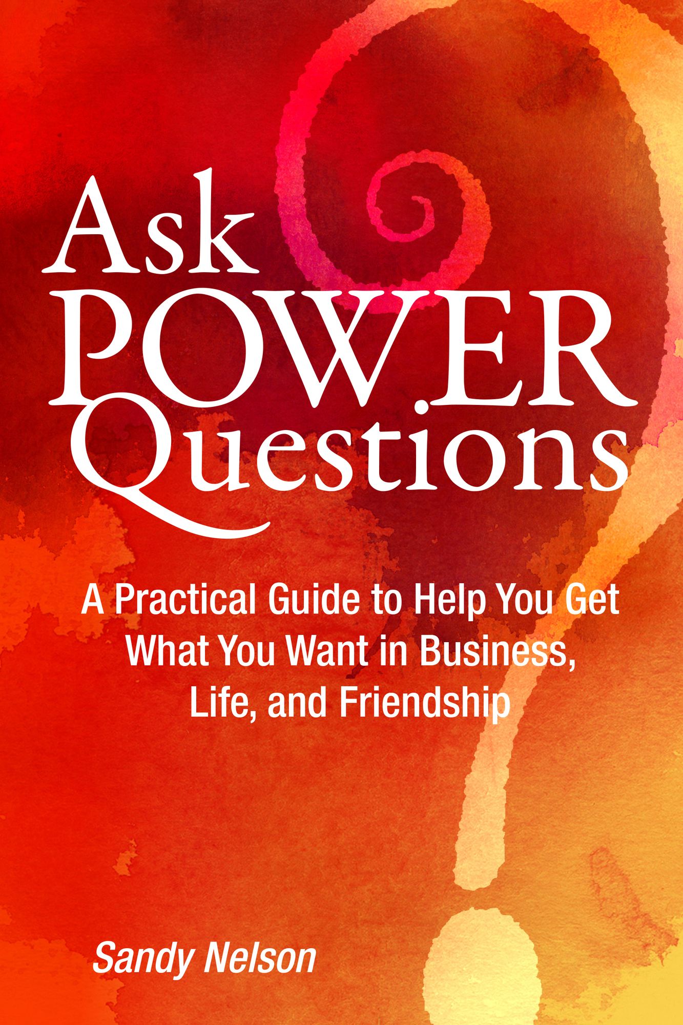 Ask Power Questions: A Practical Guide to Help You Get What You Want in Business, Life, and Friendship
