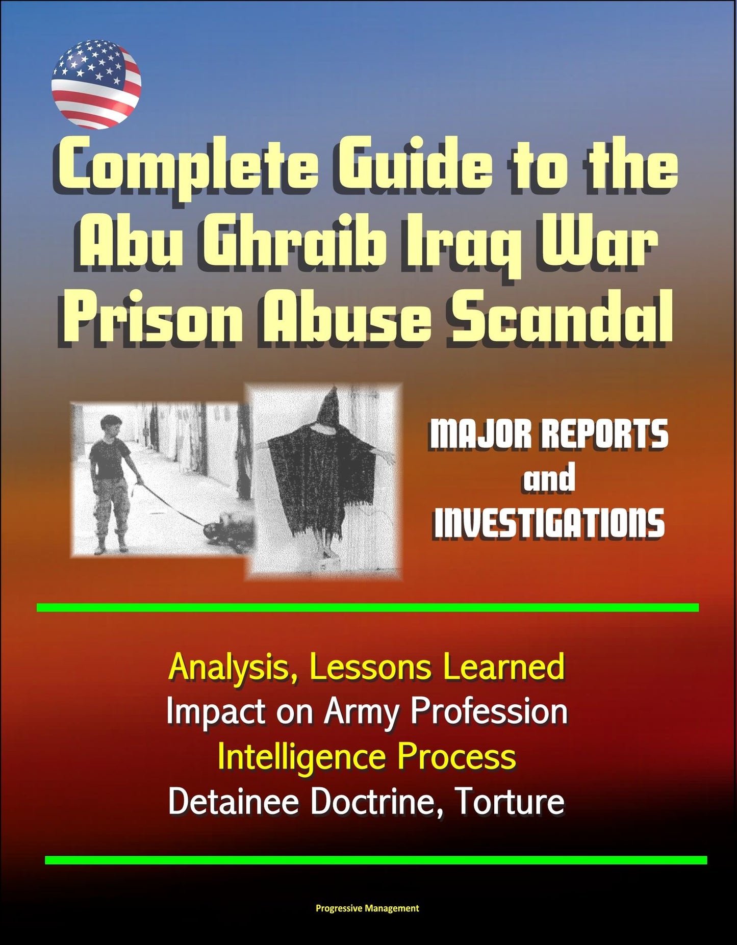 Complete Guide to the Abu Ghraib Iraq War Prison Abuse Scandal: Major Reports and Investigations, Analysis, Lessons Learned, Impact on Army Profession, Intelligence Process, Detainee Doctrine, Torture