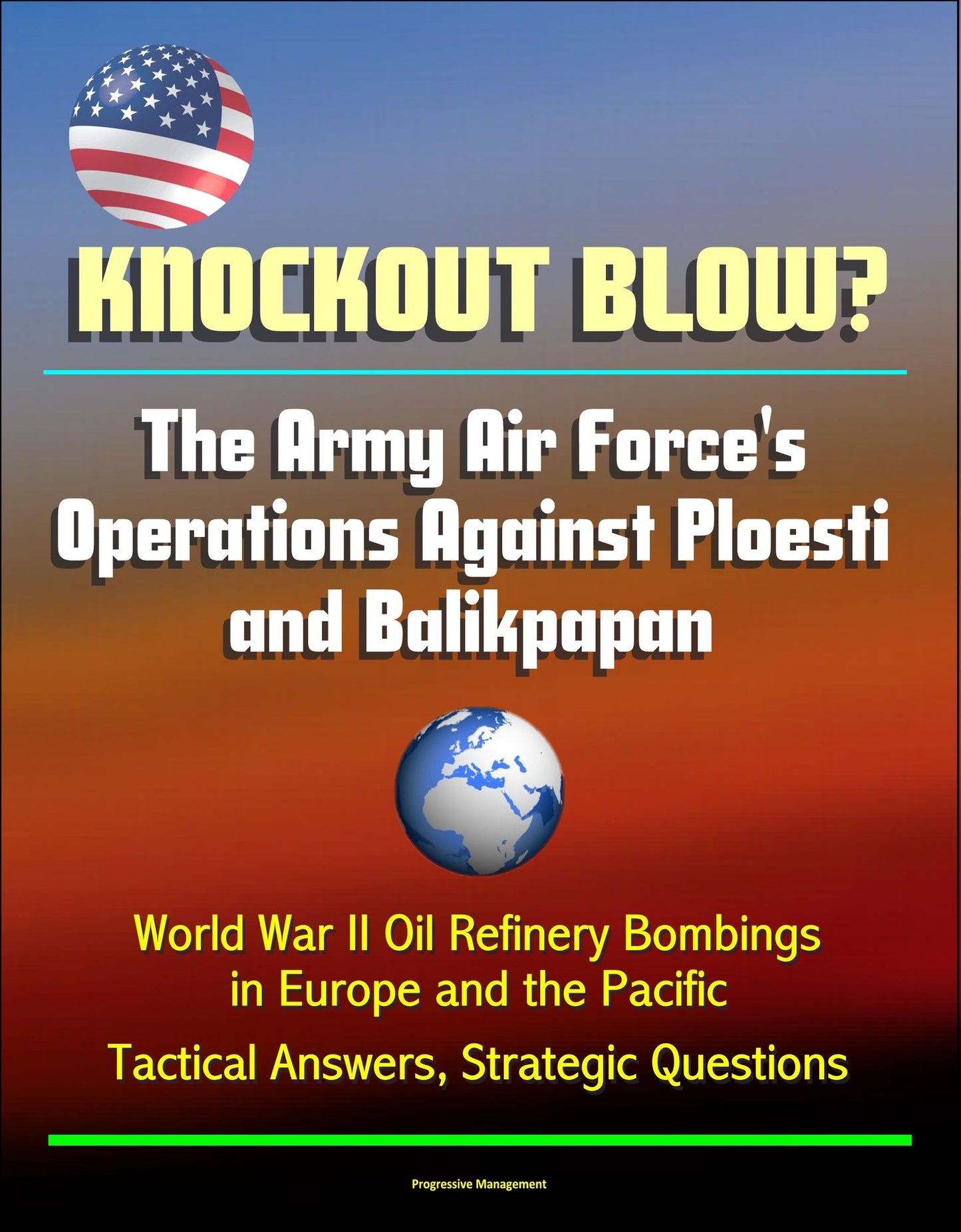 Knockout Blow? The Army Air Force's Operations Against Ploesti and Balikpapan: World War II Oil Refinery Bombings in Europe and the Pacific, Tactical Answers, Strategic Questions