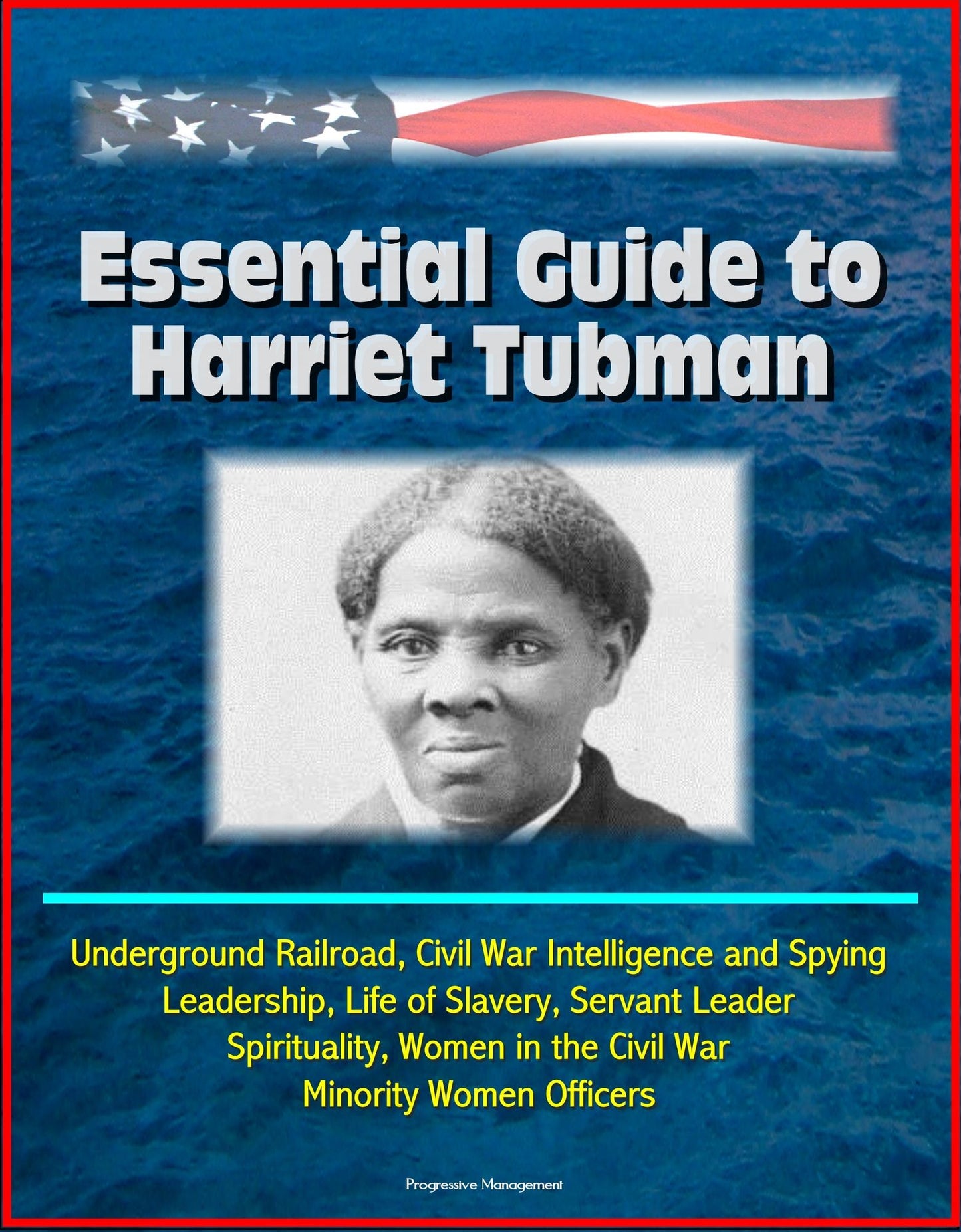 Essential Guide to Harriet Tubman: Underground Railroad, Civil War Intelligence and Spying, Leadership, Life of Slavery, Servant Leader, Spirituality, Women in the Civil War, Minority Women Officers