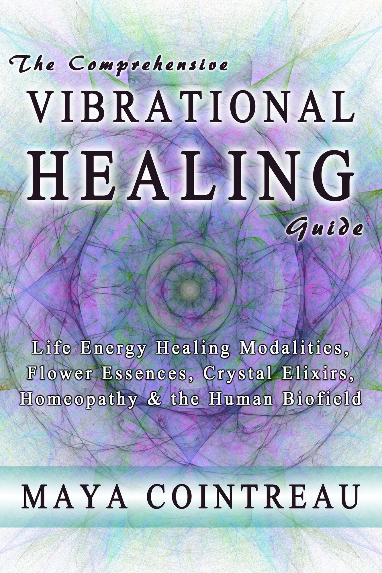 The Comprehensive Vibrational Healing Guide: Life Energy Healing Modalities, Flower Essences, Crystal Elixirs, Homeopathy & the Human Biofield