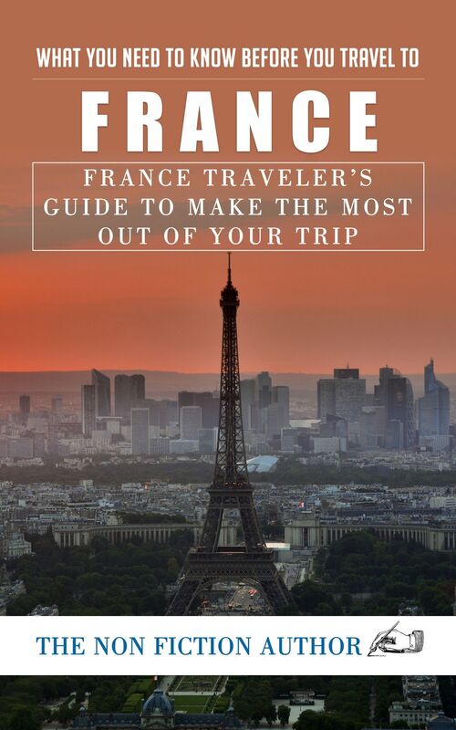What You Need to Know Before You Travel to France: France Traveler's Guide to Make the Most Out of Your Trip