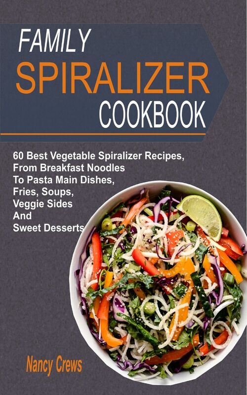 Family Spiralizer Cookbook: 60 Best Vegetable Spiralizer Recipes, From Breakfast Noodles To Pasta Main Dishes, Fries, Soups, Veggie Sides And Sweet Desserts