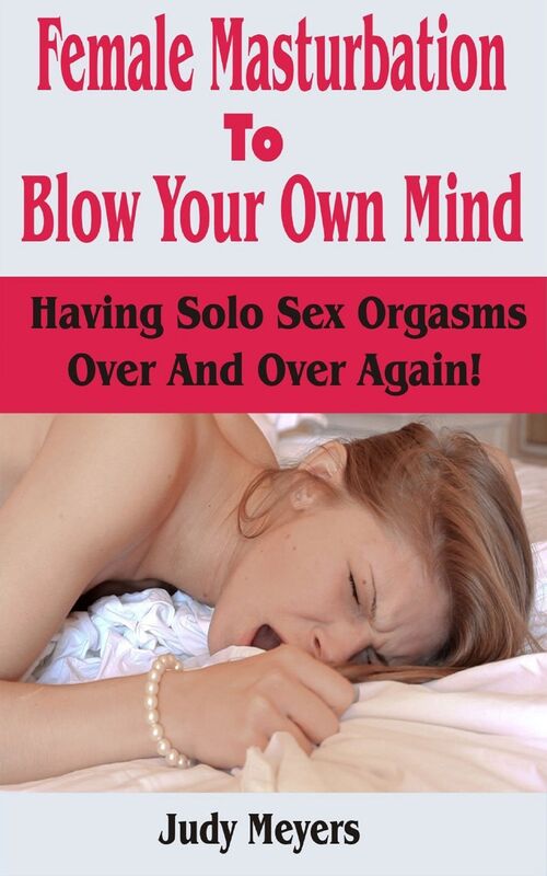 Female Masturbation To Blow Your Own Mind: Having Solo Sex Orgasms Over And Over Again