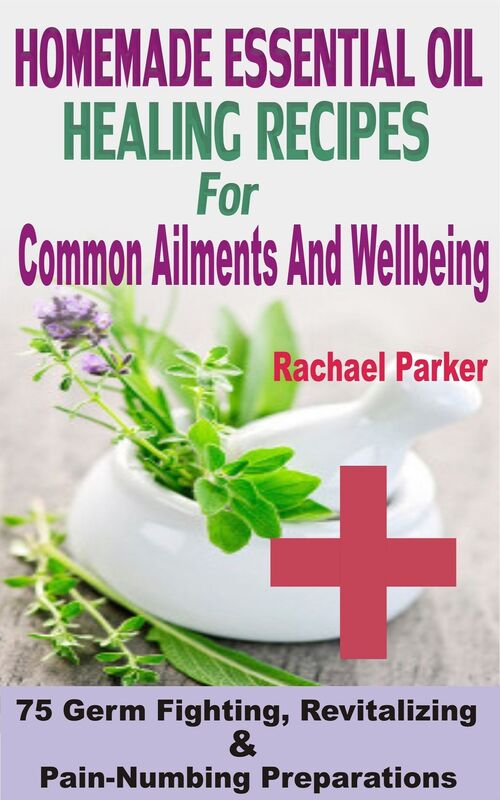Homemade Essential Oil Healing Recipes For Common Ailments And Wellbeing: 75 Germ Fighting, Revitalizing And Pain-Numbing Preparations