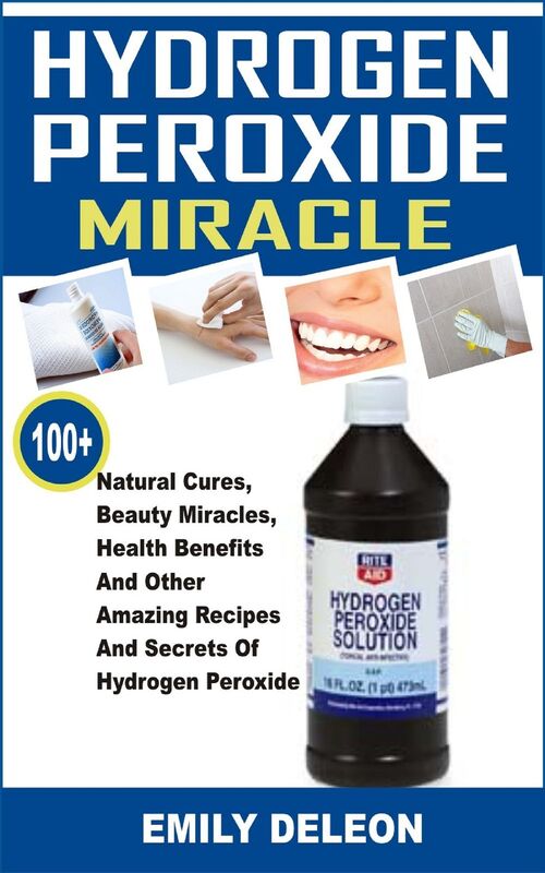 Hydrogen Peroxide Miracle: 100+ Natural Cures, Beauty Miracles, Health Benefits And Other Amazing Recipes And Secrets Of Hydrogen Peroxide