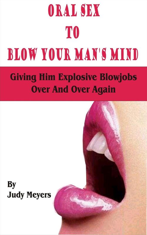 Oral Sex To Blow Your Man's Mind: Giving Him Explosive Blowjobs Over And Over Again