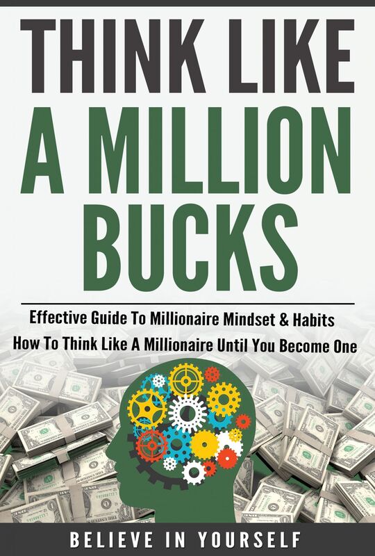 Think Like A Million Bucks: Effective Guide To Millionaire Mindset & Habits - How To Think Like A Millionaire Until You Become One