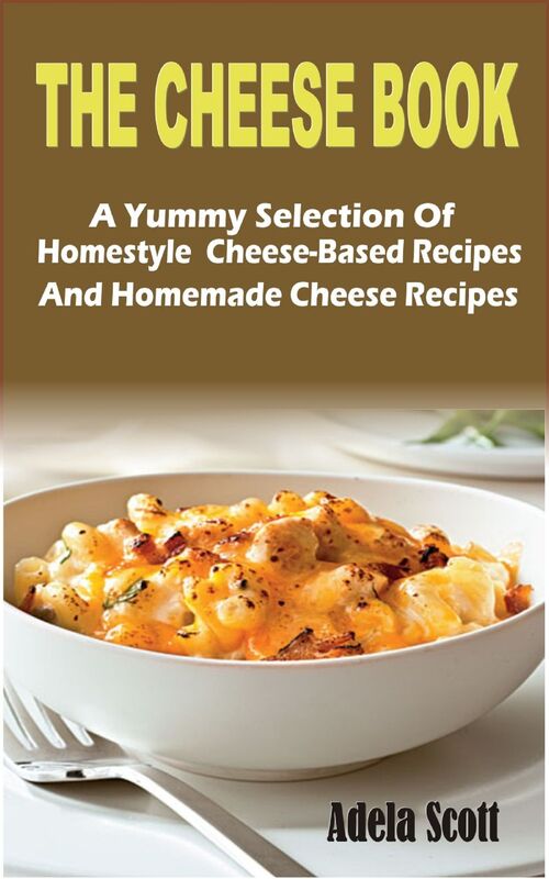 The Cheese Book: A Yummy Selection Of Homestyle Cheese-Based Recipes And Homemade Cheese Recipes