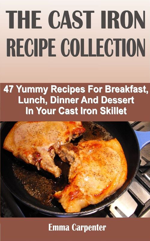 The Cast Iron Recipe Collection: 47 Yummy Recipes For Breakfast, Lunch, Dinner And Dessert In Your Cast Iron Skillet
