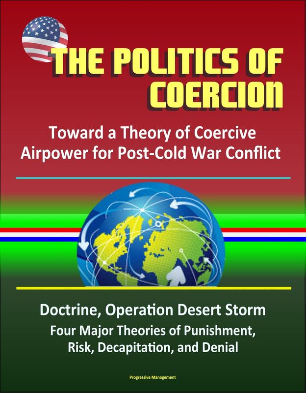 The Politics of Coercion: Toward a Theory of Coercive Airpower for Post-Cold War Conflict - Doctrine, Operation Desert Storm, Four Major Theories of Punishment, Risk, Decapitation, and Denial