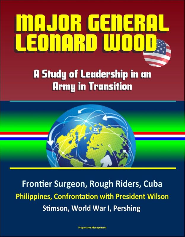 Major General Leonard Wood: A Study of Leadership in an Army in Transition - Frontier Surgeon, Rough Riders, Cuba, Philippines, Confrontation with President Wilson, Stimson, World War I, Pershing