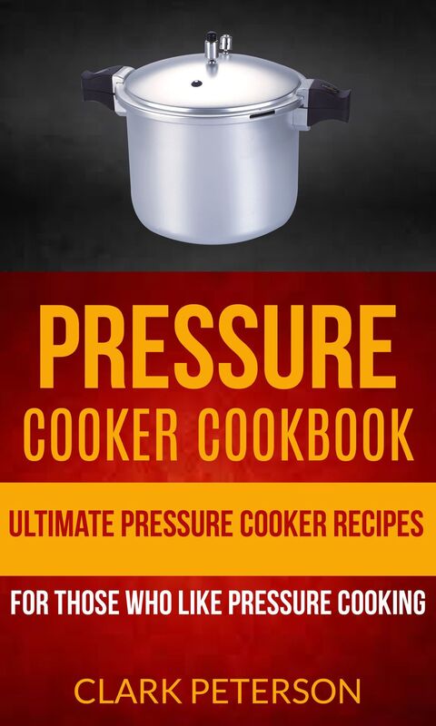 Pressure Cooker Cookbook: Ultimate Pressure Cooker Recipes (For Those Who Like Pressure Cooking)