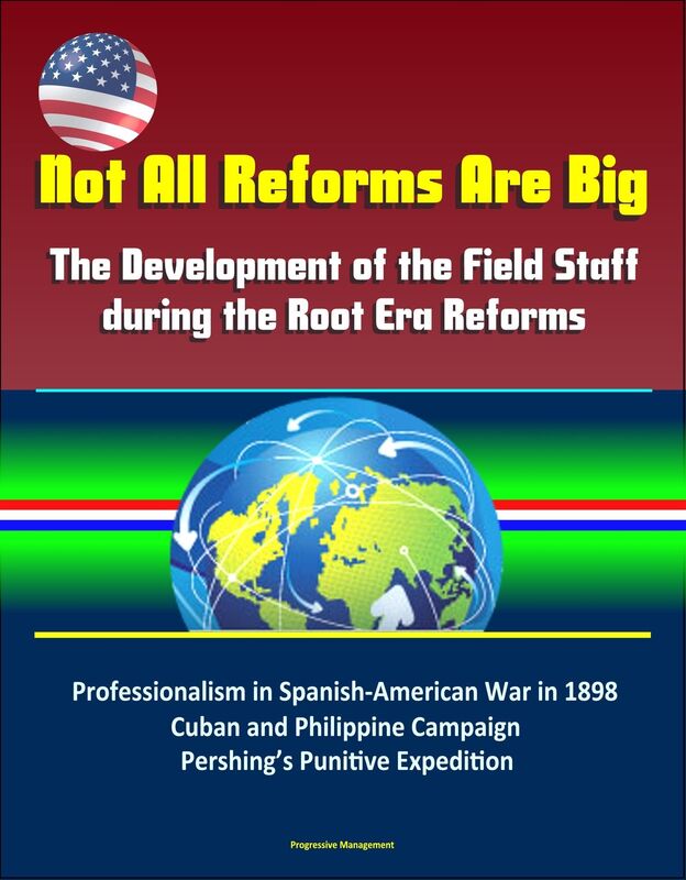 Not All Reforms Are Big: The Development of the Field Staff during the Root Era Reforms: Professionalism in Spanish-American War in 1898, Cuban and Philippine Campaign, Pershing's Punitive Expedition