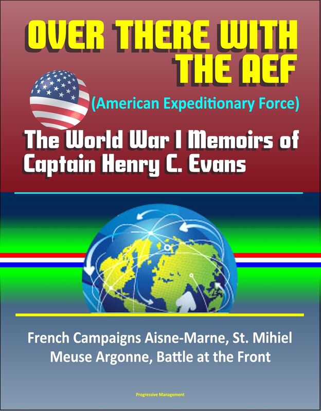 Over There with the AEF (American Expeditionary Force): The World War I Memoirs of Captain Henry C. Evans - French Campaigns Aisne-Marne, St. Mihiel, Meuse Argonne, Battle at the Front