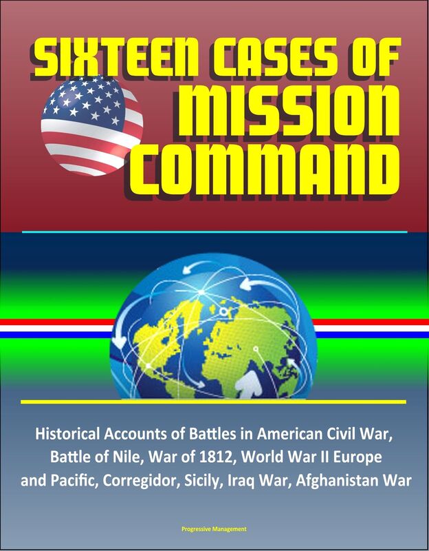 Sixteen Cases of Mission Command: Historical Accounts of Battles in American Civil War, Battle of Nile, War of 1812, World War II Europe and Pacific, Corregidor, Sicily, Iraq War, Afghanistan War