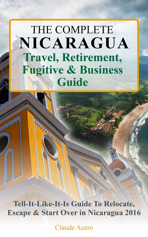 The Complete Nicaragua Travel, Retirement, Fugitive & Business Guide The Tell-It-Like-It-Is Guide to Relocate, Escape & Start Over in Nicaragua 2017