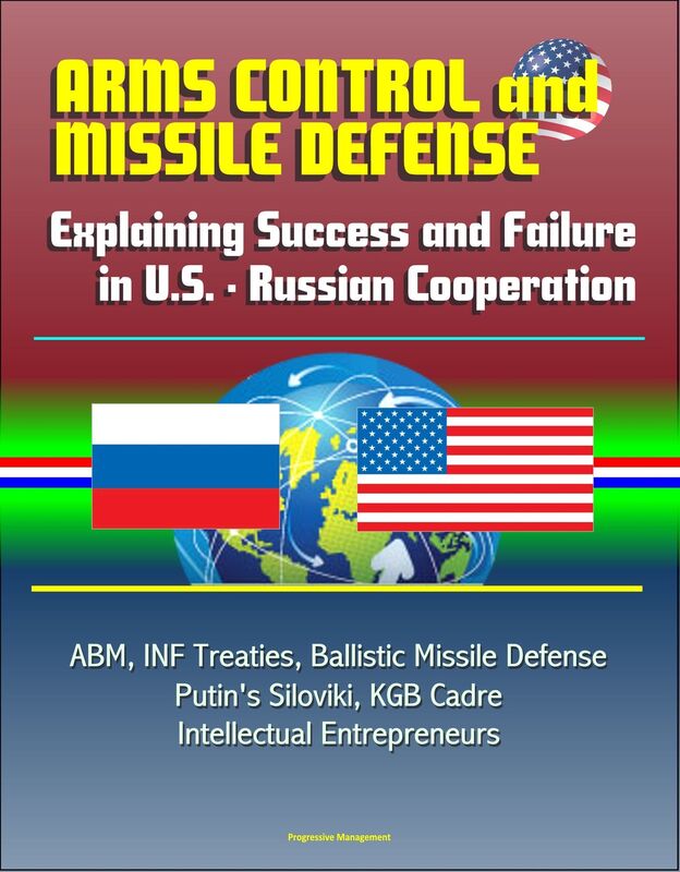 Arms Control and Missile Defense: Explaining Success and Failure in U.S. - Russian Cooperation - ABM, INF Treaties, Ballistic Missile Defense, Putin's Siloviki, KGB Cadre, Intellectual Entrepreneurs