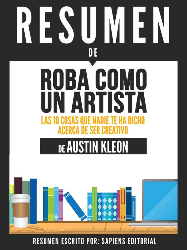Roba Como Un Artista: Las 10 Cosas Que Nadie Te Ha Dicho Acerca De Ser Creativo (Steal Like An Artist) - Resumen Del Libro De Austin Kleon