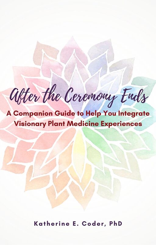 After the Ceremony Ends: A Companion Guide to Help You Integrate Visionary Plant Medicine Experiences