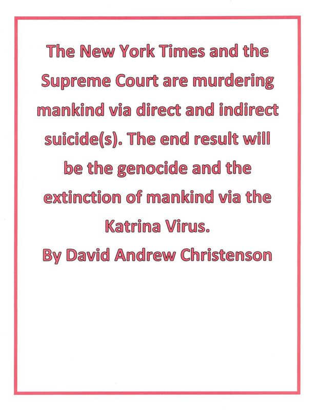 The New York Times and the Supreme Court are murdering mankind via direct and indirect suicide(s). The end result will be the genocide and the extinction of mankind via the Katrina Virus.