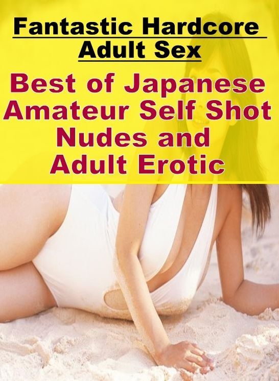 Adults Only: Fantastic Hardcore Adult Sex Best of "Japanese Amateur Self Shot Nudes and Adult Erotic" ( Erotic Photography, Erotic Stories, Nude Photos, Naked , Lesbian, She-male, Gay, Fetish, Bondage, Sex, Erotica, Hentai, Blow Job, Three-sum , XXX)