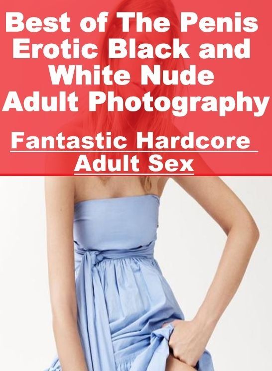 Erotic: Fantastic Hardcore Adult Sex Best of "The Penis Erotic Black and White Nude Adult Photography ( Erotic Photography, Erotic Stories, Nude Photos, Naked , Lesbian, She-male, Gay, Fetish, Bondage, Sex, Erotica, Hentai, Blow Job, Three-sum , XXX)