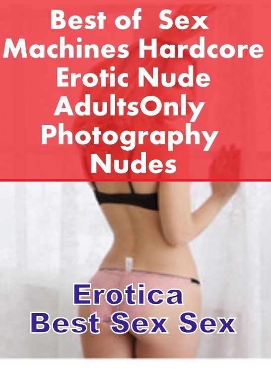 Naked: Erotica Best Sex Sex Best of " Sex Machines Hardcore Erotic Nude Adults Only Photography Nudes " ( Erotic Photography, Erotic Stories, Nude Photos, Naked , Lesbian, She-male, Gay, Fetish, Bondage, Sex, Erotica, Hentai, Blow Job, Three-sum , XXX)