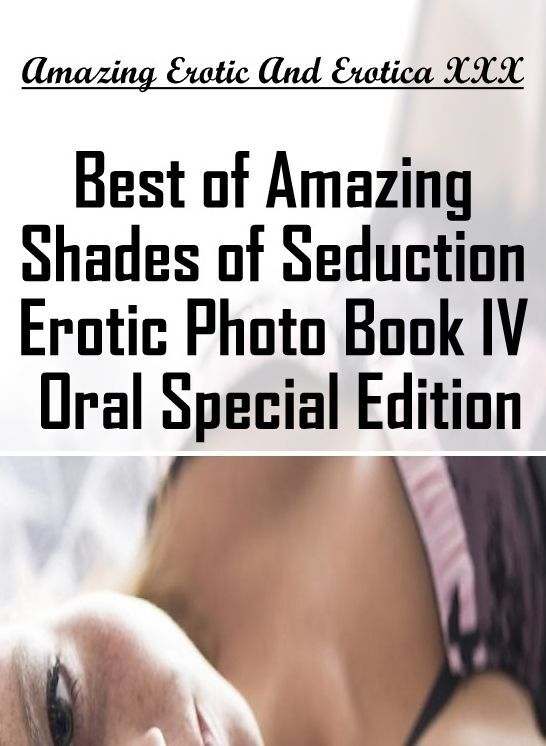 Erotic Stories: Amazing Erotic And Erotica XXX Best of "Amazing Shades of Seduction Erotic Photo Book IV Oral Special Edition " ( Erotic Photography, Erotic Stories, Nude Photos, Naked , Lesbian, She-male, Gay, Fetish, Bondage, Sex, Erotica, Hentai, Blow