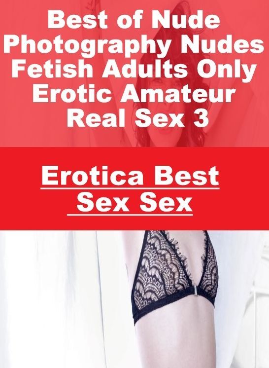 Erotica: Erotica Best Sex Sex Best of "Nude Photography Nudes Fetish Adults Only Erotic Amateur Real Sex 3 " ( Erotic Photography, Erotic Stories, Nude Photos, Naked , Lesbian, She-male, Gay, Fetish, Bondage, Sex, Erotica, Hentai, Blow Job, Three-sum , XX