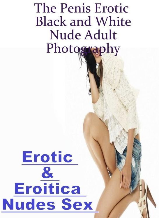 Erotica: Erotic & Eroitica Nudes Sex The Penis Erotic Black and White Nude Adult Photography ( Erotic Photography, Erotic Stories, Nude Photos, Naked , Lesbian, She-male, Gay, Fetish, Bondage, Sex, Erotica, Hentai, Blow Job, Three-sum , XXX)