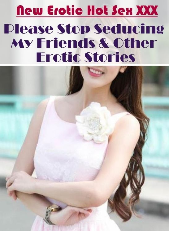 Erotic Stories: New Erotic Hot Sex XXX Please Stop Seducing My Friends & Other Erotic Stories ( Erotic Photography, Erotic Stories, Nude Photos, Naked , Lesbian, She-male, Gay, Fetish, Bondage, Sex, Erotica, Hentai, Blow Job, Three-sum , XXX)