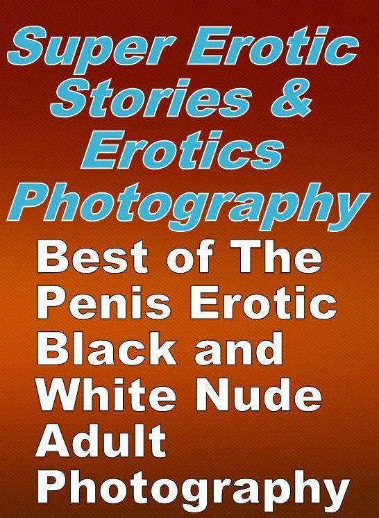 Erotica Sex: Super Erotic Stories & Erotics Photography Best of "The Penis Erotic Black and White Nude Adult Photography ( Erotic Photography, Erotic Stories, Nude Photos, Lesbian, She-male, Gay, Fetish, Bondage, Sex, Erotic, Erotica, Hentai, Oral, Porno