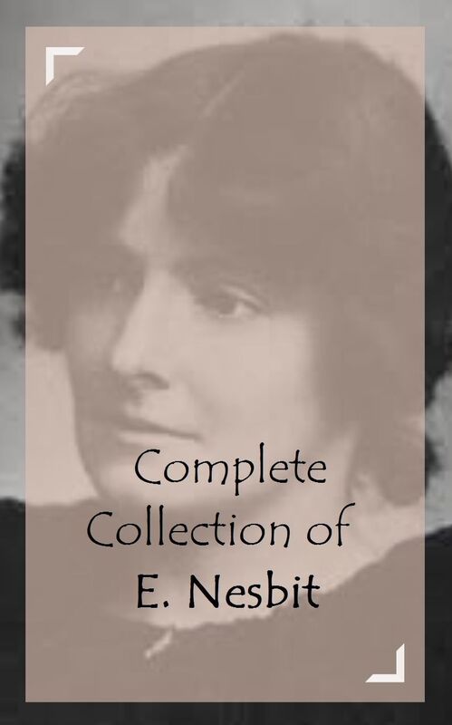 Complete Collection of E. Nesbit (Huge Collection of Works of E. Nesbit Including Five Children and It, Grim Tales, Man and Maid, The Phoenix and the Carpet, The Book of Dragons, The Enchanted Castle, And A Lot More)