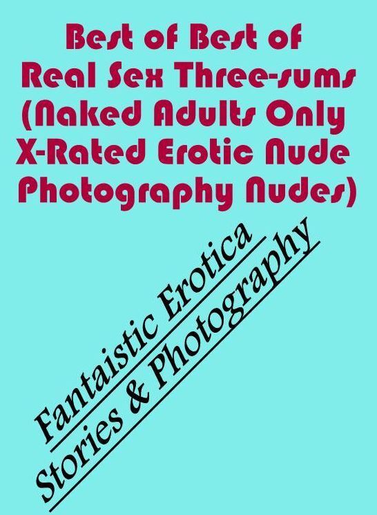 Erotica: Fantaistic Erotica Stories & Photography Best of Real Sex Three-sums (Naked Adults Only X-Rated Erotic Nude Photography Nudes) ( Erotic Photography, Erotic Stories, Nude Photos, Naked , Lesbian, She-male, Gay, Fetish, Bondage, Sex, Erotica, Henta
