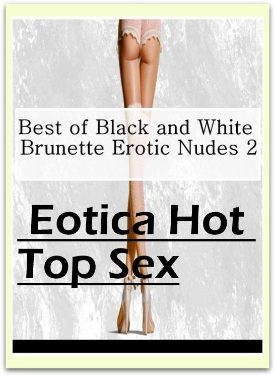 Erotic: Eotica Hot Top Sex Best of "Black and White Brunette Erotic Nudes 2" ( Erotic Photography, Erotic Stories, Nude Photos, Naked , Lesbian, She-male, Gay, Fetish, Bondage, Sex, Erotica, Hentai, Blow Job, Three-sum , XXX)