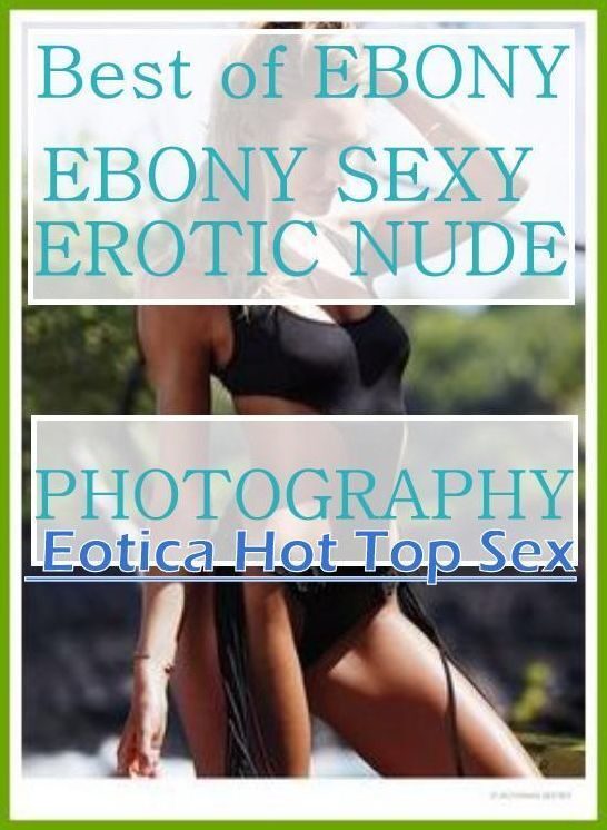 XXX: Eotica Hot Top Sex Best of "EBONY EBONY SEXY EROTIC NUDE PHOTOGRAPHY" ( Erotic Photography, Erotic Stories, Nude Photos, Naked , Lesbian, She-male, Gay, Fetish, Bondage, Sex, Erotica, Hentai, Blow Job, Three-sum , XXX)