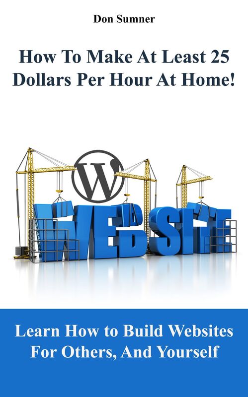 How To Make At Least 25 Dollars Per Hour At Home!: Learn How To Easily Build Websites For Others, And Yourself