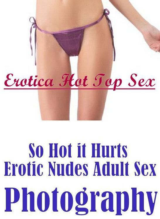 Erotic: Erotica Hot Top Sex So Hot it Hurts Erotic Nudes Adult Sex Photography ( Erotic Photography, Erotic Stories, Nude Photos, Naked , Lesbian, She-male, Gay, Fetish, Bondage, Sex, Erotica, Hentai, Blow Job, Three-sum , XXX)