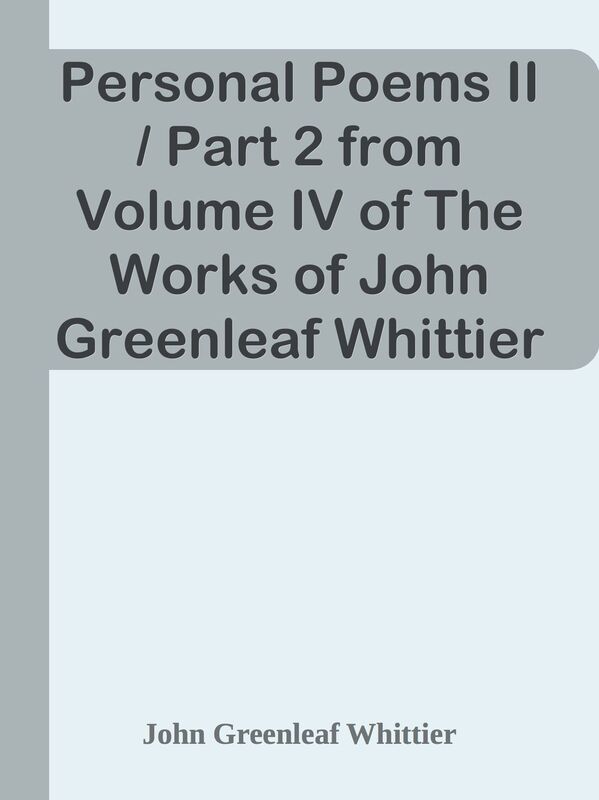 Personal Poems II / Part 2 from Volume IV of The Works of John Greenleaf Whittier