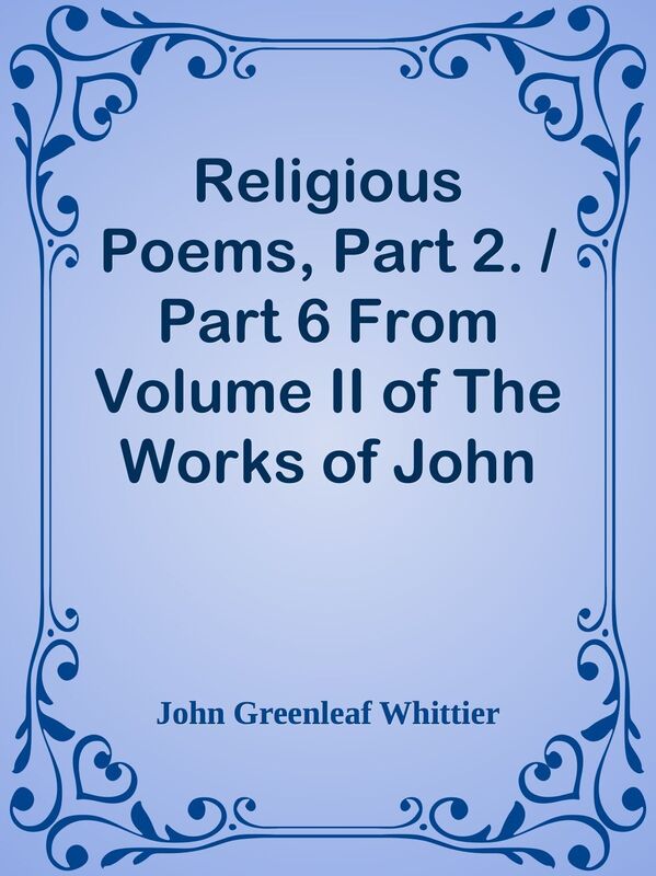 Religious Poems, Part 2. / Part 6 From Volume II of The Works of John Greenleaf Whit