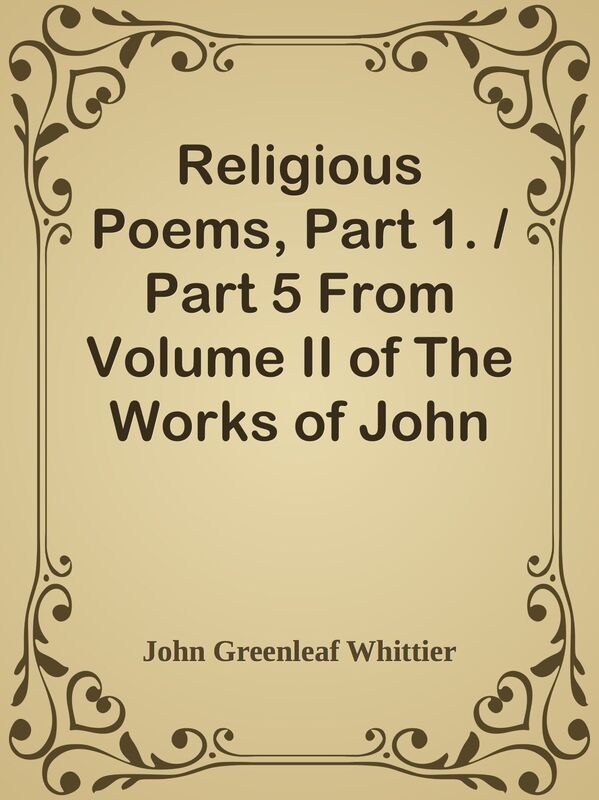 Religious Poems, Part 1. / Part 5 From Volume II of The Works of John Greenleaf Whit