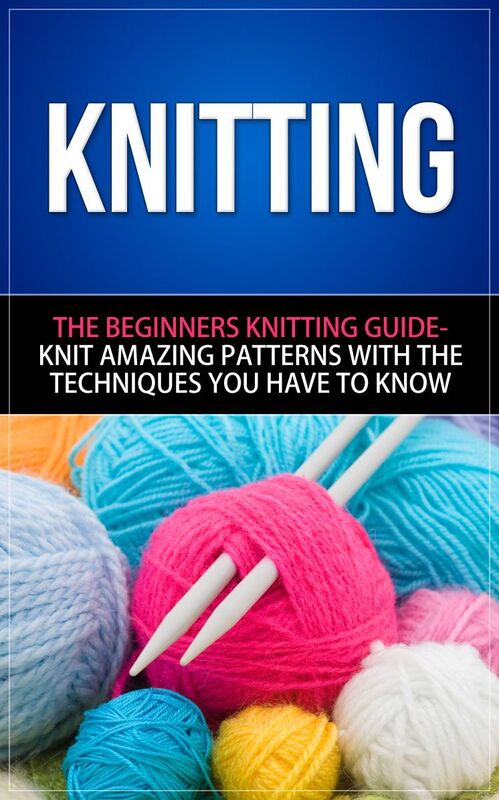 Knitting -The Beginners Knitting Guide - Knit Amazing Patterns with the Techniques You Have to Know
