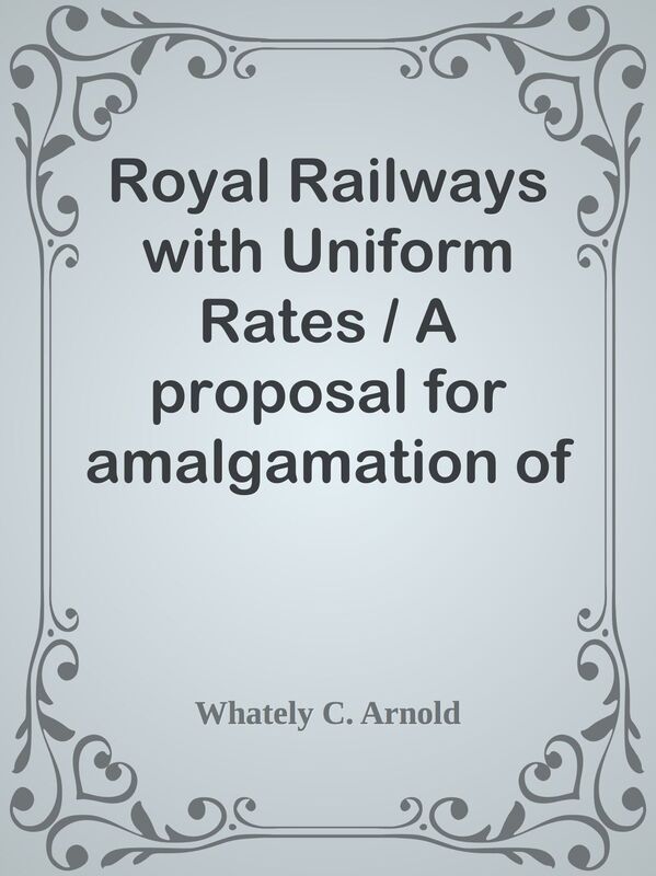 Royal Railways with Uniform Rates / A proposal for amalgamation of Railways with the