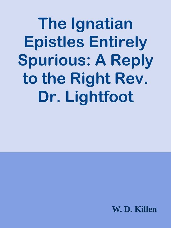 The Ignatian Epistles Entirely Spurious: A Reply to the Right Rev. Dr. Lightfoot