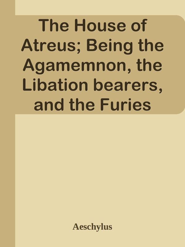 The House of Atreus; Being the Agamemnon, the Libation bearers, and the Furies