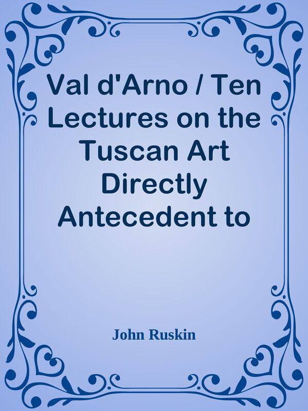 Val d'Arno / Ten Lectures on the Tuscan Art Directly Antecedent to the Florentine Ye