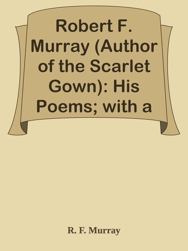 Robert F. Murray (Author of the Scarlet Gown): His Poems; with a Memoir