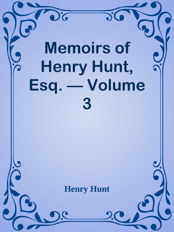 Memoirs of Henry Hunt, Esq. Volume 3